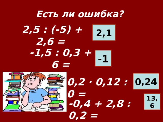 Есть ли ошибка? 2,1 2,5 : (-5) + 2,6 =   -1 -1,5 : 0,3 + 6 = 0,24 0,2 · 0,12 : 0 = 13,6 -0,4 + 2,8 : 0, 2 =