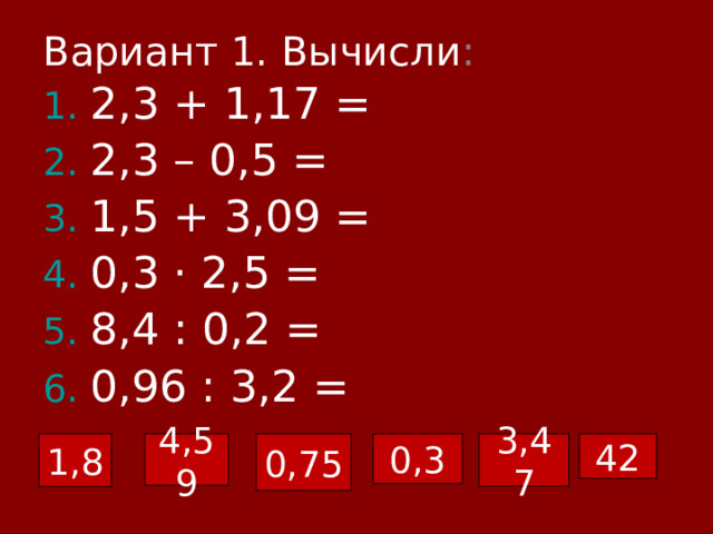 Вариант 1. Вычисли : 2,3 + 1,17 = 2,3 – 0,5 = 1,5 + 3,09 = 0,3 · 2,5 = 8,4 : 0,2 = 0,96 : 3,2 = 3,47 1,8 4,59 0,75 42 0,3