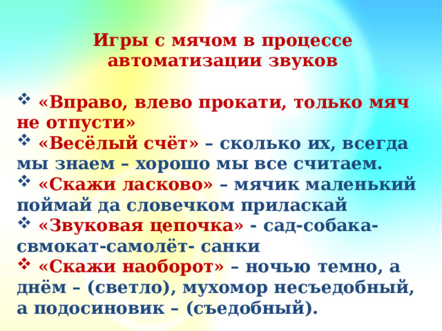 Игры с мячом в процессе автоматизации звуков   «Вправо, влево прокати, только мяч не отпусти»  «Весёлый счёт» – сколько их, всегда мы знаем – хорошо мы все считаем.  «Скажи ласково» – мячик маленький поймай да словечком приласкай  «Звуковая цепочка» - сад-собака-свмокат-самолёт- санки  «Скажи наоборот» – ночью темно, а днём – (светло), мухомор несъедобный, а подосиновик – (съедобный).