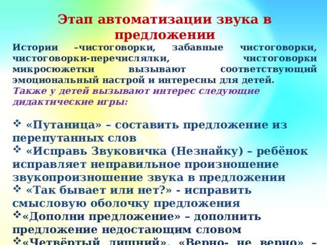 Этап автоматизации звука в предложении Истории –чистоговорки, забавные чистоговорки, чистоговорки-перечислялки, чистоговорки микросюжетки вызывают соответствующий эмоциональный настрой и интересны для детей. Также у детей вызывают интерес следующие дидактические игры:   «Путаница» – составить предложение из перепутанных слов  «Исправь Звуковичка (Незнайку) – ребёнок исправляет неправильное произношение звукопроизношение звука в предложении  «Так бывает или нет?» - исправить смысловую оболочку предложения «Дополни предложение» – дополнить предложение недостающим словом «Четвёртый лишний», «Верно- не верно» – составление сложноподчиненных предложений