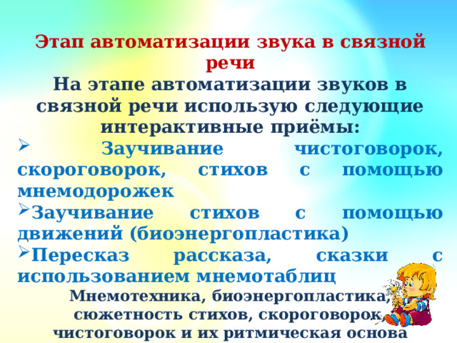 Этап автоматизации звука в связной речи На этапе автоматизации звуков в связной речи использую следующие интерактивные приёмы:  Заучивание чистоговорок, скороговорок, стихов с помощью мнемодорожек Заучивание стихов с помощью движений (биоэнергопластика) Пересказ рассказа, сказки с использованием мнемотаблиц Мнемотехника, биоэнергопластика, сюжетность стихов, скороговорок, чистоговорок и их ритмическая основа позволяют установить эмоциональный контакт с ребёнком,достичь устойчивого внимания и  вызвать желание заниматься