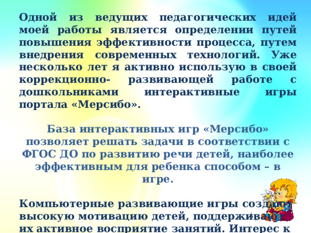 Одной из ведущих педагогических идей моей работы является определении путей повышения эффективности процесса, путем внедрения современных технологий. Уже несколько лет я активно использую в своей коррекционно- развивающей работе с дошкольниками интерактивные игры портала «Мерсибо».  База интерактивных игр «Мерсибо» позволяет решать задачи в соответствии с ФГОС ДО по развитию речи детей, наиболее эффективным для ребенка способом – в игре.  Компьютерные развивающие игры создают высокую мотивацию детей, поддерживают их активное восприятие занятий. Интерес к заданию при этом удерживается значительно дольше