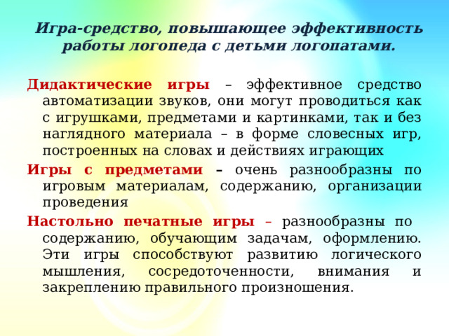 Игра-средство, повышающее эффективность работы логопеда с детьми логопатами.   Дидактические игры – эффективное средство автоматизации звуков, они могут проводиться как с игрушками, предметами и картинками, так и без наглядного материала – в форме словесных игр, построенных на словах и действиях играющих Игры с предметами – очень разнообразны по игровым материалам, содержанию, организации проведения Настольно печатные игры – разнообразны по содержанию, обучающим задачам, оформлению. Эти игры способствуют развитию логического мышления, сосредоточенности, внимания и закреплению правильного произношения.