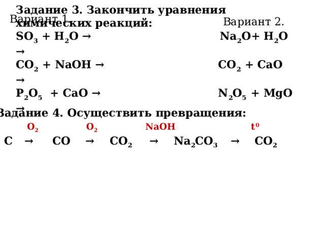 Задание 3. Закончить уравнения химических реакций: SO 3 + H 2 O → Na 2 О+ H 2 O → СO 2 + NaOH → СO 2 + CaO → P 2 O 5 + CaO → N 2 О 5 + MgO → Вариант 1. Вариант 2. Задание 4. Осуществить превращения:  О 2  О 2  NaOH t 0  C → CO → CO 2 → Na 2 CO 3 → CO 2