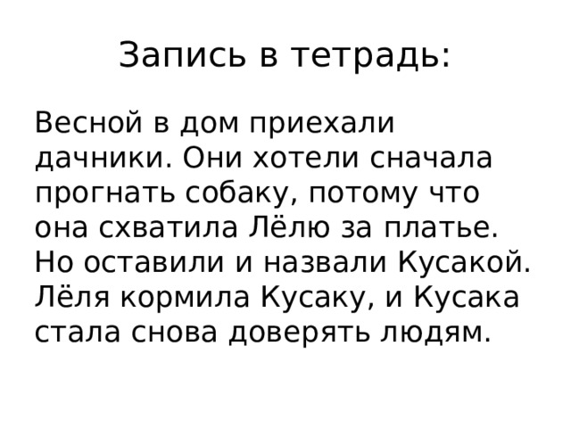 Запись в тетрадь: Весной в дом приехали дачники. Они хотели сначала прогнать собаку, потому что она схватила Лёлю за платье. Но оставили и назвали Кусакой. Лёля кормила Кусаку, и Кусака стала снова доверять людям.