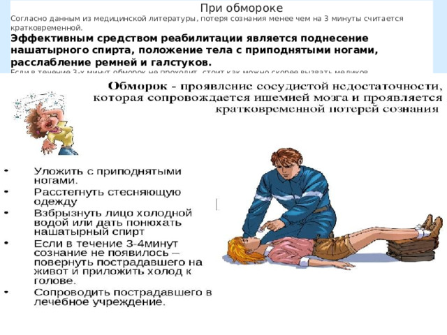 При обмороке Согласно данным из медицинской литературы, потеря сознания менее чем на 3 минуты считается кратковременной. Эффективным средством реабилитации является поднесение нашатырного спирта, положение тела с приподнятыми ногами, расслабление ремней и галстуков. Если в течение 3-х минут обморок не проходит, стоит как можно скорее вызвать медиков. Пострадавшего следует развернуть на живот, приложив компресс к голове.