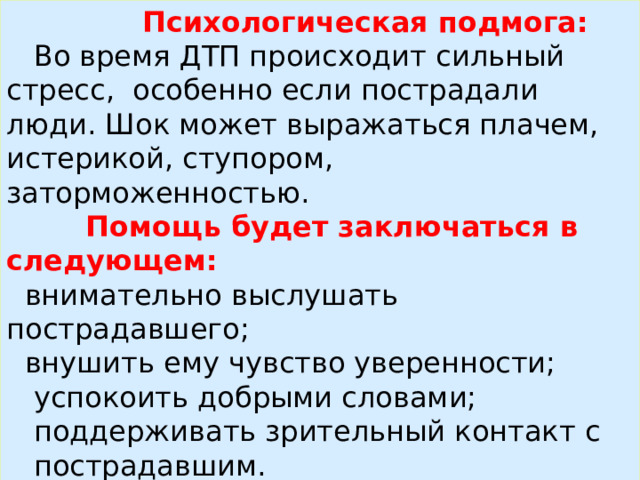 Психологическая подмога:  Во время ДТП происходит сильный стресс, особенно если пострадали люди. Шок может выражаться плачем, истерикой, ступором, заторможенностью.  Помощь будет заключаться в следующем:  внимательно выслушать пострадавшего;  внушить ему чувство уверенности;  успокоить добрыми словами;  поддерживать зрительный контакт с пострадавшим.  Бережное отношение и чуткость помогут облегчить душевные страдания пострадавшего в ДТП человека.