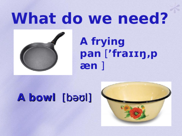 What do we need?  A frying pan  [ ’fraɪɪŋ‚pæn ] A bowl [ bəʊl ]