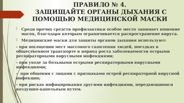 ПРАВИЛО № 4.  ЗАЩИЩАЙТЕ ОРГАНЫ ДЫХАНИЯ С ПОМОЩЬЮ МЕДИЦИНСКОЙ МАСКИ   Среди прочих средств профилактики особое место занимает ношение масок, благодаря которым ограничивается распространение вируса. Медицинские маски для защиты органов дыхания используют: - при посещении мест массового скопления людей, поездках в общественном транспорте в период роста заболеваемости острыми респираторными вирусными инфекциями; - при уходе за больными острыми респираторными вирусными инфекциями; - при общении с лицами с признаками острой респираторной вирусной инфекции; - при рисках инфицирования другими инфекциями, передающимися воздушно-капельным путем.