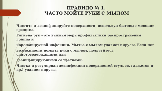 ПРАВИЛО № 1.  ЧАСТО МОЙТЕ РУКИ С МЫЛОМ   Чистите и дезинфицируйте поверхности, используя бытовые моющие средства. Гигиена рук - это важная мера профилактики распространения гриппа и коронавирусной инфекции. Мытье с мылом удаляет вирусы. Если нет возможности помыть руки с мылом, пользуйтесь спиртосодержащими или дезинфицирующими салфетками. Чистка и регулярная дезинфекция поверхностей стульев, гаджетов и др.) удаляет вирусы .