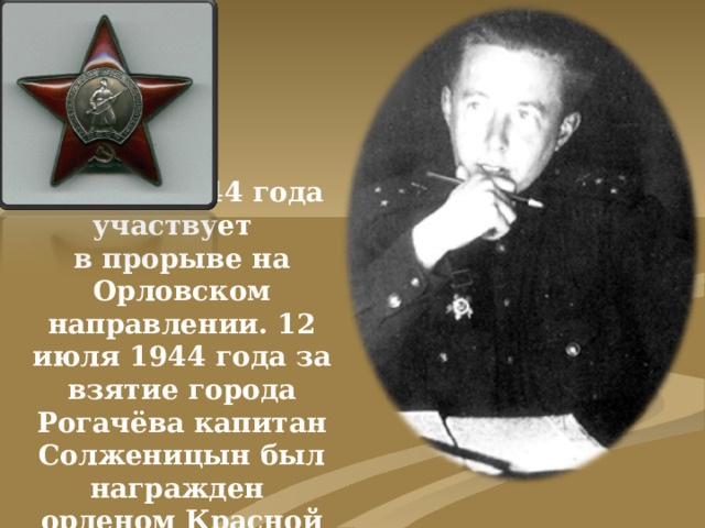 В июле 1944 года участвует  в прорыве на Орловском направлении. 12 июля 1944 года за взятие города Рогачёва капитан Солженицын был награжден  орденом Красной Звезды.
