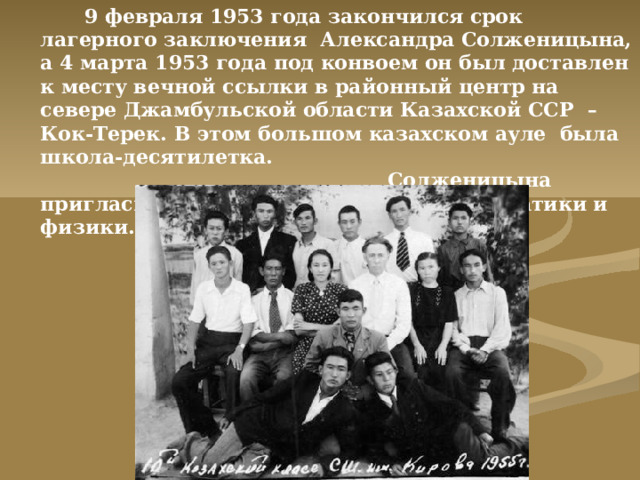 9 февраля 1953 года закончился срок лагерного заключения Александра Солженицына, а 4 марта 1953 года под конвоем он был доставлен к месту вечной ссылки в районный центр на севере Джамбульской области Казахской ССР – Кок-Терек. В этом большом казахском ауле была школа-десятилетка. Солженицына пригласили на должность учителя математики и физики.