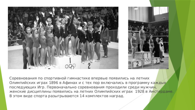 Соревнования по спортивной гимнастике впервые появились на летних Олимпийских играх 1896 в Афинах и с тех пор включались в программу каждых последующих Игр. Первоначально соревнования проходили среди мужчин, женские дисциплины появились на летних Олимпийских играх 1928 в Амстердаме. В этом виде спорта разыгрываются 14 комплектов наград.