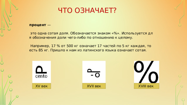 Что означает? процент  —   это одна сотая доля. Обозначается знаком «%». Используется для обозначения доли чего-либо по отношению к целому.   Например, 17 % от 500 кг означает 17 частей по 5 кг каждая, то есть 85 кг. Пришло к нам из латинского языка означает сотая. XVIII век XVII век XV век