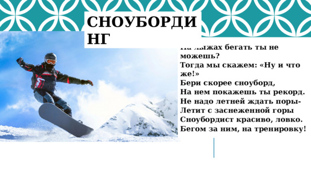 СНОУБОРДИНГ На лыжах бегать ты не можешь? Тогда мы скажем: «Ну и что же!» Бери скорее сноуборд, На нем покажешь ты рекорд. Не надо летней ждать поры- Летит с заснеженной горы Сноубордист красиво, ловко. Бегом за ним, на тренировку!