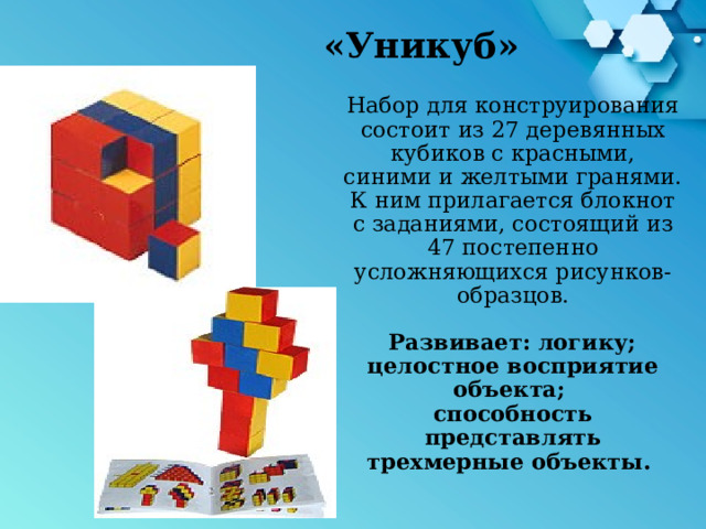 «Уникуб» Набор для конструирования состоит из 27 деревянных кубиков с красными, синими и желтыми гранями. К ним прилагается блокнот с заданиями, состоящий из 47 постепенно усложняющихся рисунков-образцов.    Развивает: логику;  целостное восприятие объекта;  способность представлять трехмерные объекты .