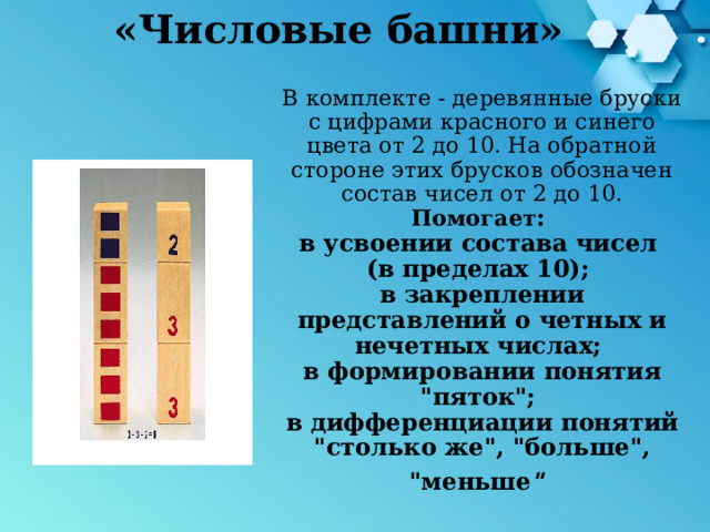 «Числовые башни» В комплекте - деревянные бруски с цифрами красного и синего цвета от 2 до 10. На обратной стороне этих брусков обозначен состав чисел от 2 до 10.  Помогает :  в усвоении состава чисел  (в пределах 10);  в закреплении представлений о четных и нечетных числах;  в формировании понятия 