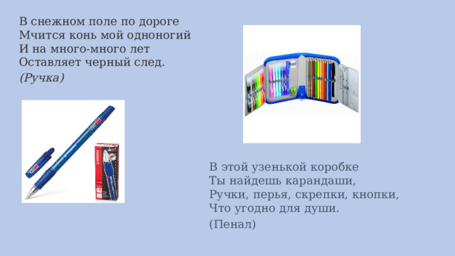 В снежном поле по дороге  Мчится конь мой одноногий  И на много-много лет  Оставляет черный след.   (Ручка)    В этой узенькой коробке  Ты найдешь карандаши,  Ручки, перья, скрепки, кнопки,  Что угодно для души.   (Пенал)