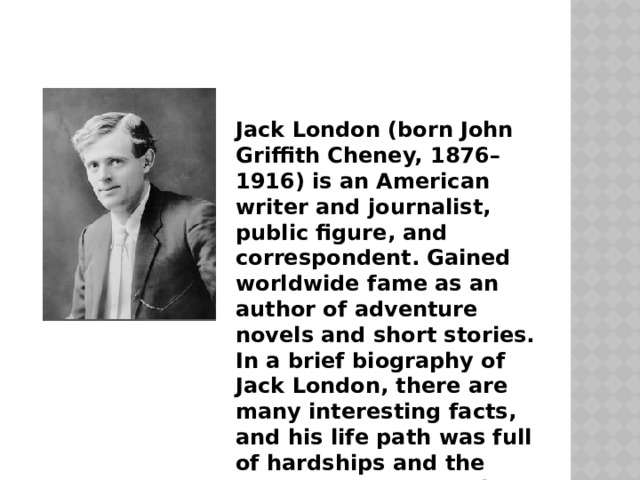 Jack London (born John Griffith Cheney, 1876–1916) is an American writer and journalist, public figure, and correspondent. Gained worldwide fame as an author of adventure novels and short stories. In a brief biography of Jack London, there are many interesting facts, and his life path was full of hardships and the most unexpected twists of fate.