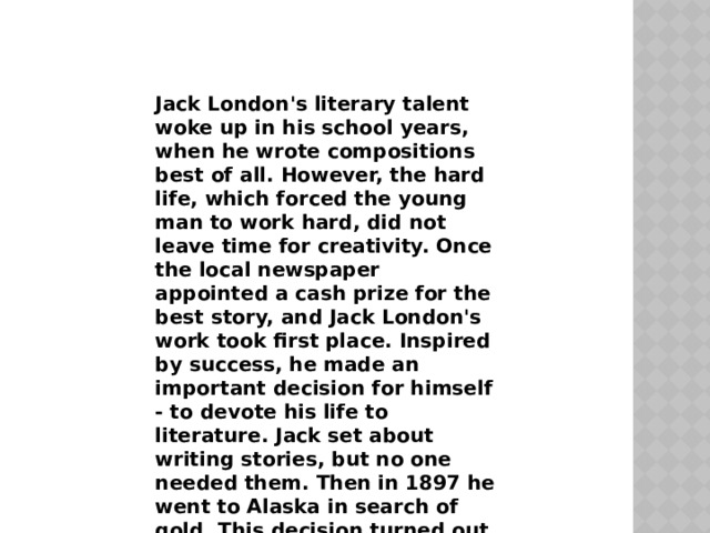 Jack London's literary talent woke up in his school years, when he wrote compositions best of all. However, the hard life, which forced the young man to work hard, did not leave time for creativity. Once the local newspaper appointed a cash prize for the best story, and Jack London's work took first place. Inspired by success, he made an important decision for himself - to devote his life to literature. Jack set about writing stories, but no one needed them. Then in 1897 he went to Alaska in search of gold. This decision turned out to be unsuccessful: instead of ingots, he picked up scurvy, which he could not get rid of for a long time.