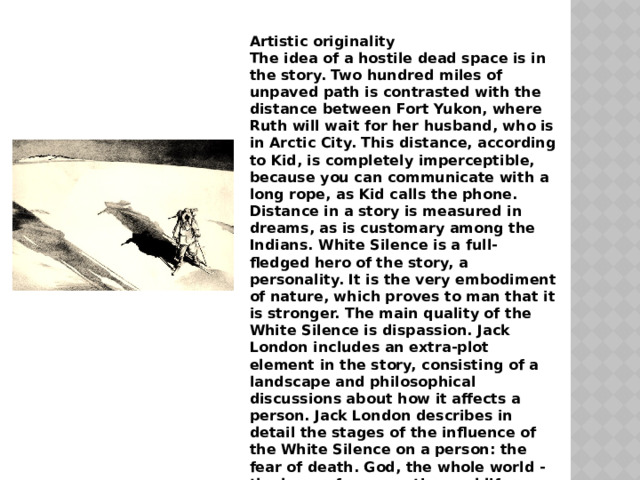 Artistic originality The idea of ​​a hostile dead space is in the story. Two hundred miles of unpaved path is contrasted with the distance between Fort Yukon, where Ruth will wait for her husband, who is in Arctic City. This distance, according to Kid, is completely imperceptible, because you can communicate with a long rope, as Kid calls the phone. Distance in a story is measured in dreams, as is customary among the Indians. White Silence is a full-fledged hero of the story, a personality. It is the very embodiment of nature, which proves to man that it is stronger. The main quality of the White Silence is dispassion. Jack London includes an extra-plot element in the story, consisting of a landscape and philosophical discussions about how it affects a person. Jack London describes in detail the stages of the influence of the White Silence on a person: the fear of death. God, the whole world - the hope of resurrection and life, longing for immortality. The battle with hungry dogs is also a confrontation with wildlife: 