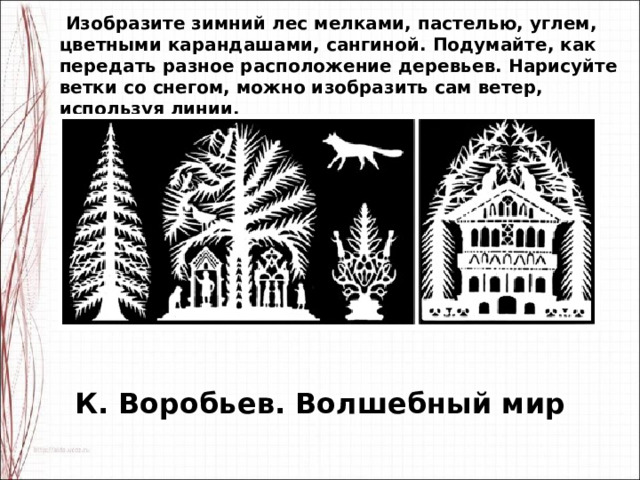   Изобразите зимний лес мелками, пастелью, углем, цветными карандашами, сангиной. Подумайте, как передать разное расположение деревьев. Нарисуйте ветки со снегом, можно изобразить сам ветер, используя линии. К. Воробьев. Волшебный мир