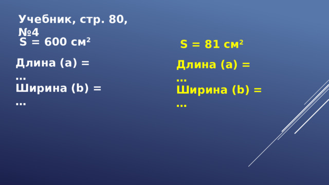Учебник, стр. 80, №4  S = 600 см 2  S = 81 см 2 Длина (а) = … Длина (а) = … Ширина (b) = … Ширина (b) = …