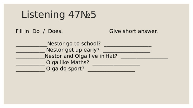 Listening 47№5 Fill in Do / Does. Give short answer. ____________Nestor go to school? __________________ ___________ Nestor get up early? __________________ ___________Nestor and Olga live in flat? __________________ ___________ Olga like Maths? __________________ ___________ Olga do sport? __________________