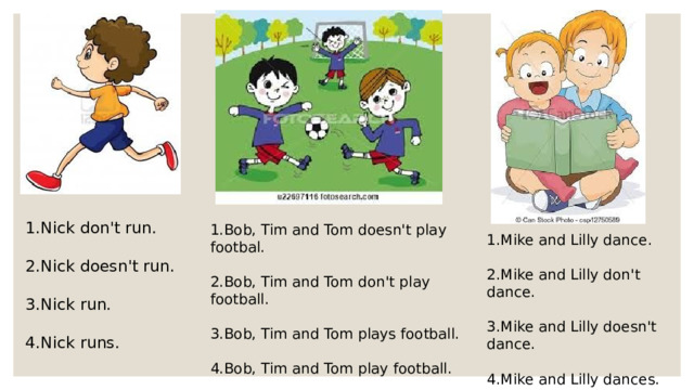 1.Nick don't run. 2.Nick doesn't run. 3.Nick run. 4.Nick runs. 1.Bob, Tim and Tom doesn't play footbal. 2.Bob, Tim and Tom don't play football. 3.Bob, Tim and Tom plays football. 4.Bob, Tim and Tom play football. 1.Mike and Lilly dance. 2.Mike and Lilly don't dance. 3.Mike and Lilly doesn't dance. 4.Mike and Lilly dances.