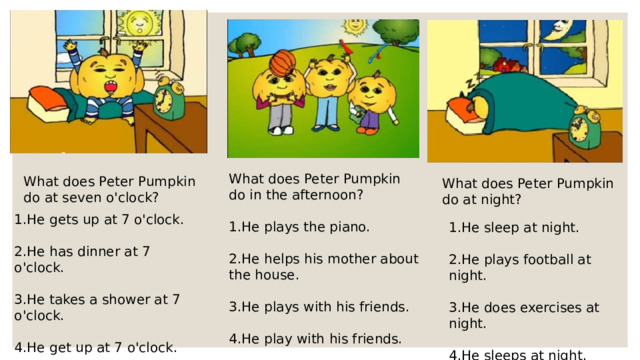 What does Peter Pumpkin do in the afternoon? 1.He plays the piano. 2.He helps his mother about the house. 3.He plays with his friends. 4.He play with his friends. What does Peter Pumpkin do at seven o'clock? What does Peter Pumpkin do at night? 1.He gets up at 7 o'clock. 2.He has dinner at 7 o'clock. 3.He takes a shower at 7 o'clock. 4.He get up at 7 o'clock. 1.He sleep at night. 2.He plays football at night. 3.He does exercises at night. 4.He sleeps at night.