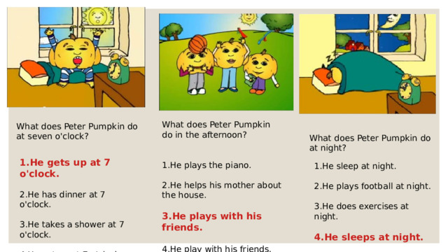 What does Peter Pumpkin do in the afternoon? 1.He plays the piano. 2.He helps his mother about the house. 3.He plays with his friends.  4.He play with his friends. What does Peter Pumpkin do at seven o'clock? What does Peter Pumpkin do at night? 1.He gets up at 7 o'clock. 2.He has dinner at 7 o'clock. 3.He takes a shower at 7 o'clock. 4.He get up at 7 o'clock. 1.He sleep at night. 2.He plays football at night. 3.He does exercises at night. 4.He sleeps at night.