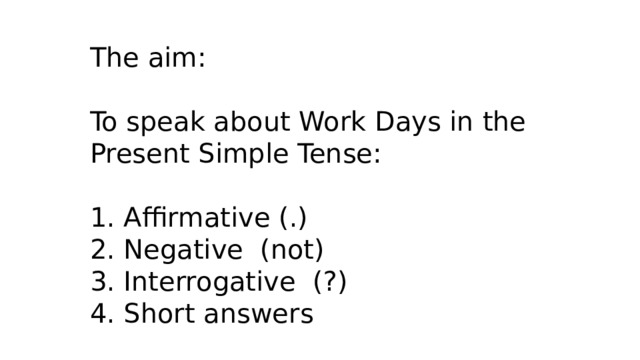 The aim: To speak about Work Days in the Present Simple Tense: 1. Affirmative (.) 2. Negative (not) 3. Interrogative (?) 4. Short answers