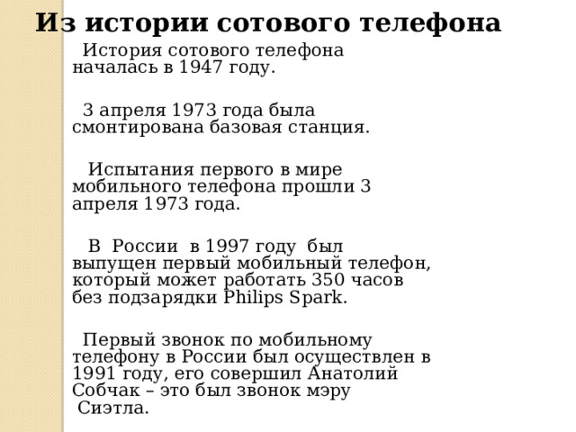 Из истории сотового телефона  История сотового телефона началась в 1947 году.  3 апреля 1973 года была смонтирована базовая станция.  Испытания первого в мире мобильного телефона прошли 3 апреля 1973 года.  В России в 1997 году был выпущен первый мобильный телефон, который может работать 350 часов без подзарядки Philips Spark.  Первый звонок по мобильному телефону в России был осуществлен в 1991 году, его совершил Анатолий Собчак – это был звонок мэру  Сиэтла.