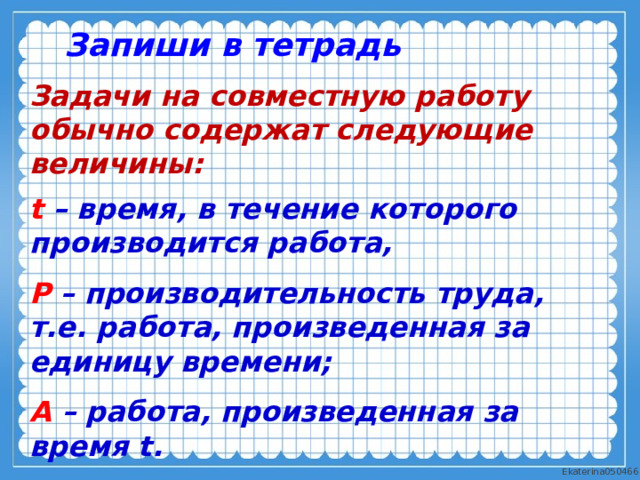 Запиши в тетрадь Задачи на совместную работу обычно содержат следующие величины: t – время, в течение которого производится работа, Р – производительность труда, т.е. работа, произведенная за единицу времени; A – работа, произведенная за время t.