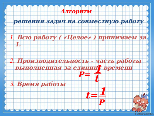 Алгоритм  решения задач на совместную работу  1.  Всю работу ( «Целое» ) принимаем за 1.  2.  Производительность - часть работы выполненная за единицу времени   3.  Время работы 1  Р=  t  t=  1  Р