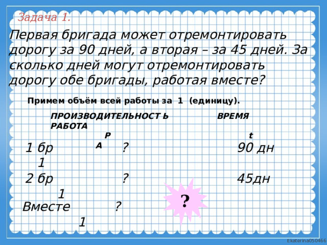 Задача 1. Первая бригада может отремонтировать дорогу за 90 дней, а вторая – за 45 дней. За сколько дней могут отремонтировать дорогу обе бригады, работая вместе? Примем объём всей работы за  1  (единицу).  ПРОИЗВОДИТЕЛЬНОСТ Ь ВРЕМЯ РАБОТА  P t A  1 бр ? 90 дн 1 2 бр ? 45дн 1 ? Вместе ? 1