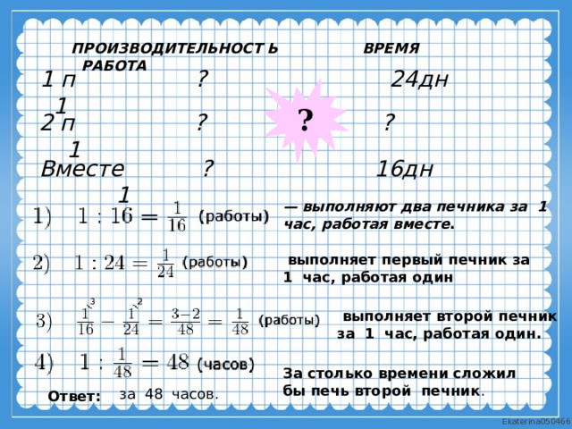 ПРОИЗВОДИТЕЛЬНОСТ Ь ВРЕМЯ РАБОТА 1 п ? 24дн 1 ? 2 п ? ? 1 Вместе ? 16дн 1 — выполняют два печника за  1  час, работая вместе .   выполняет первый печник за  1  час, работая один   выполняет второй печник за  1  час, работая один. За столько времени сложил бы печь второй печник . за  48  часов. Ответ: