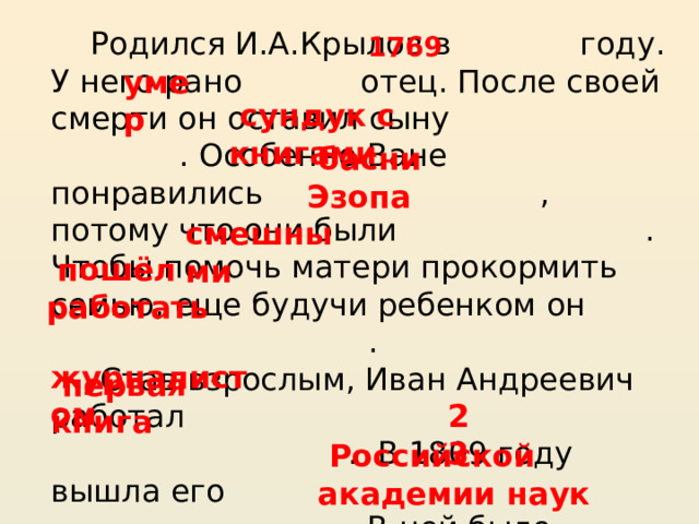 Родился И.А.Крылов в году. У него рано отец. После своей смерти он оставил сыну . Особенно Ване понравились , потому что они были . Чтобы помочь матери прокормить семью, еще будучи ребенком он  .  Став взрослым, Иван Андреевич работал  . В 1809 году вышла его  . В ней было басни. Признавая заслуги Крылова, как баснописца, его избрали членом . 1769   умер     сундук с книгами     басни Эзопа     смешными     пошёл работать     журналистом         23     первая книга     Российской академии наук