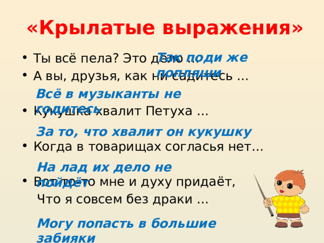 «Крылатые выражения» Так поди же попляши Ты всё пела? Это дело …  А вы, друзья, как ни садитесь … Кукушка хвалит Петуха …  Когда в товарищах согласья нет…   Вот то-то мне и духу придаёт,  Что я совсем без драки …  Всё в музыканты не годитесь За то, что хвалит он кукушку На лад их дело не пойдёт Могу попасть в большие забияки