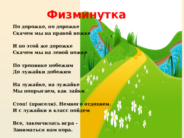 Физминутка По дорожке, по дорожке Скачем мы на правой ножке  И по этой же дорожке Скачем мы на левой ножке  По тропинке побежим До лужайки добежим  На лужайке, на лужайке Мы попрыгаем, как зайки  Стоп! (присели). Немного отдохнем. И с лужайки в класс пойдем  Все, закончилась игра - Заниматься нам пора.