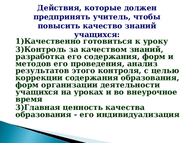 Действия, которые должен предпринять учитель, чтобы повысить качество знаний учащихся: 1)Качественно готовиться к уроку 3)Контроль за качеством знаний, разработка его содержания, форм и методов его проведения, анализ результатов этого контроля, с целью коррекции содержания образования, форм организации деятельности учащихся на уроках и во внеурочное время 3)Главная ценность качества образования - его индивидуализация
