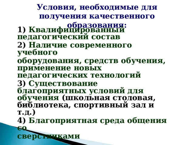 Условия, необходимые для получения качественного образования: 1) Квалифицированный педагогический состав 2) Наличие современного учебного оборудования, средств обучения, применение новых педагогических технологий 3) Существование благоприятных условий для обучения (школьная столовая, библиотека, спортивный зал и т.д.) 4) Благоприятная среда общения со сверстниками