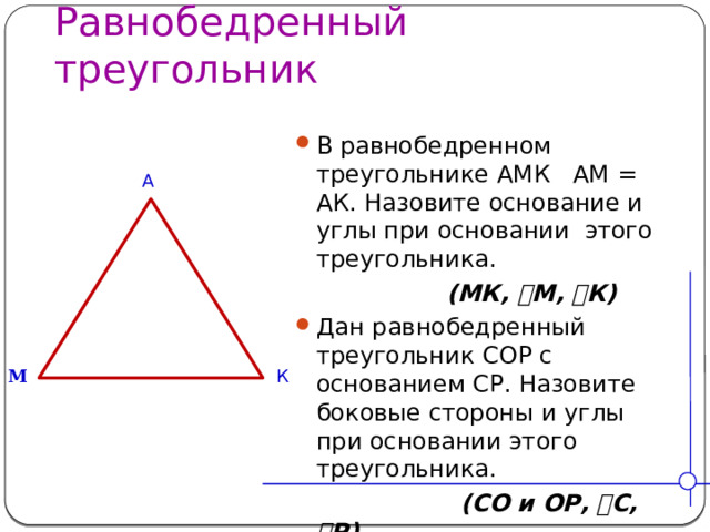 Равнобедренный треугольник В равнобедренном треугольнике АМК АМ = АК. Назовите основание и углы при основании этого треугольника.  (МК, ے М, ے К) Дан равнобедренный треугольник СОР c основанием СР. Назовите боковые стороны и углы при основании этого треугольника.  (СО и ОР, ے С, ے Р) А М К