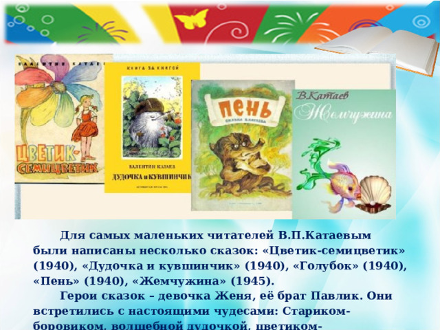 Для самых маленьких читателей В.П.Катаевым были написаны несколько сказок: «Цветик-семицветик» (1940), «Дудочка и кувшинчик» (1940), «Голубок» (1940), «Пень» (1940), «Жемчужина» (1945).  Герои сказок – девочка Женя, её брат Павлик. Они встретились с настоящими чудесами: Стариком-боровиком, волшебной дудочкой, цветиком-семицветиком.