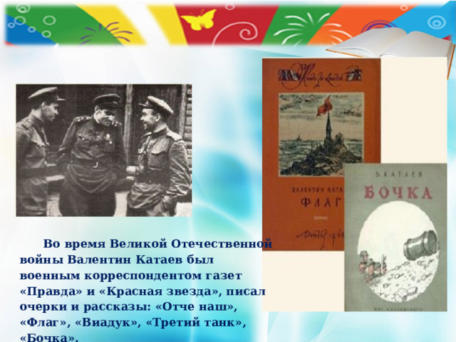 Во время Великой Отечественной войны Валентин Катаев был военным корреспондентом газет «Правда» и «Красная звезда», писал очерки и рассказы: «Отче наш», «Флаг», «Виадук», «Третий танк», «Бочка».