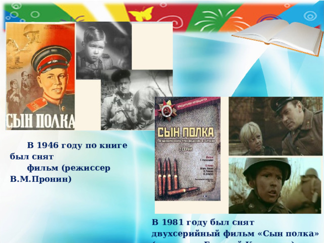 В 1946 году по книге был снят  фильм (режиссер В.М.Пронин)  В 1981 году был снят двухсерийный фильм «Сын полка» (режиссер Георгий Кузнецов)