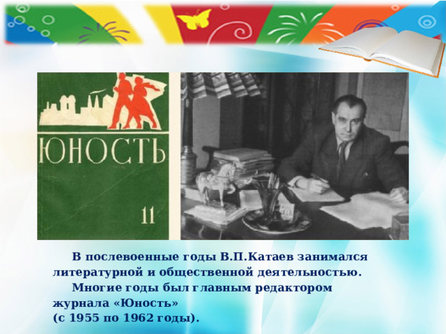 В послевоенные годы В.П.Катаев занимался литературной и общественной деятельностью.  Многие годы был главным редактором журнала «Юность» (с 1955 по 1962 годы).