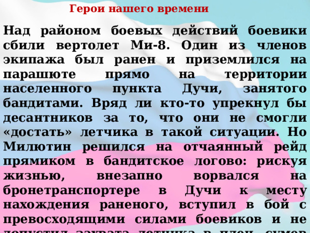 Герои нашего времени Над районом боевых действий боевики сбили вертолет Ми-8. Один из членов экипажа был ранен и приземлился на парашюте прямо на территории населенного пункта Дучи, занятого бандитами. Вряд ли кто-то упрекнул бы десантников за то, что они не смогли «достать» летчика в такой ситуации. Но Милютин решился на отчаянный рейд прямиком в бандитское логово: рискуя жизнью, внезапно ворвался на бронетранспортере в Дучи к месту нахождения раненого, вступил в бой с превосходящими силами боевиков и не допустил захвата летчика в плен, сумев эвакуировать его в расположение федеральных сил. Причем никто из экипажа БТРД не пострадал. Боевики просто опешили от такой дерзости...