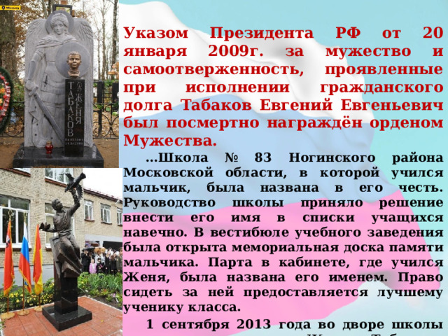 Указом Президента РФ от 20 января 2009г. за мужество и самоотверженность, проявленные при исполнении гражданского долга Табаков Евгений Евгеньевич был посмертно награждён орденом Мужества.  … Школа № 83 Ногинского района Московской области, в которой учился мальчик, была названа в его честь. Руководство школы приняло решение внести его имя в списки учащихся навечно. В вестибюле учебного заведения была открыта мемориальная доска памяти мальчика. Парта в кабинете, где учился Женя, была названа его именем. Право сидеть за ней предоставляется лучшему ученику класса.  1 сентября 2013 года во дворе школы открыли памятник Жене Табакову. Мальчик, отгоняющий коршуна от голубки.