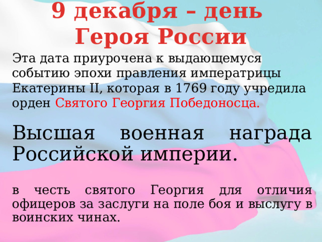 9 декабря – день Героя России Эта дата приурочена к выдающемуся событию эпохи правления императрицы Екатерины II, которая в 1769 году учредила орден Святого Георгия Победоносца. Высшая военная награда Российской империи. в честь святого Георгия для отличия офицеров за заслуги на поле боя и выслугу в воинских чинах.